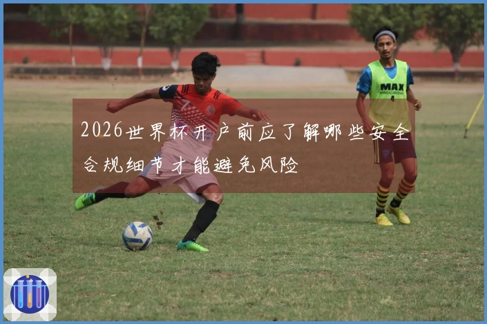 2026世界杯开户前应了解哪些安全合规细节才能避免风险